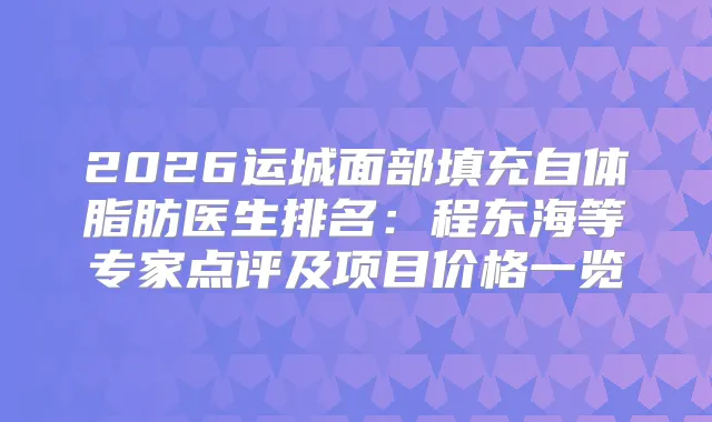 2026运城面部填充自体脂肪医生排名:程东海等专家点评及项目价格一览