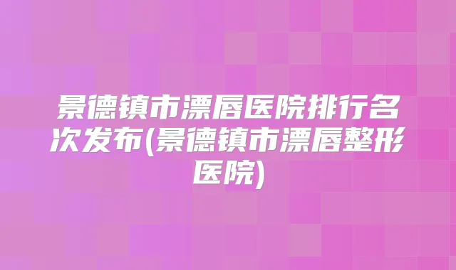 景德镇市漂唇医院排行名次发布(景德镇市漂唇整形医院)