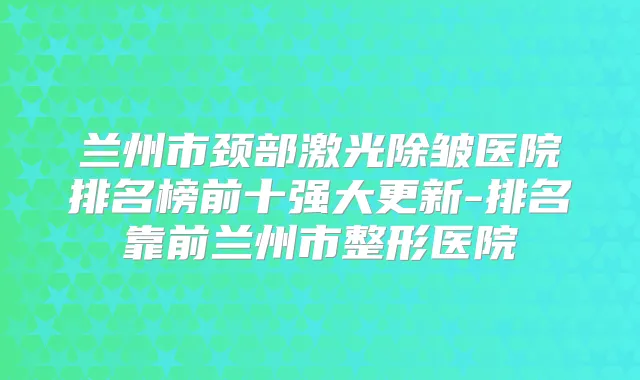 兰州市颈部激光除皱医院排名榜前十强大更新-排名靠前兰州市整形医院