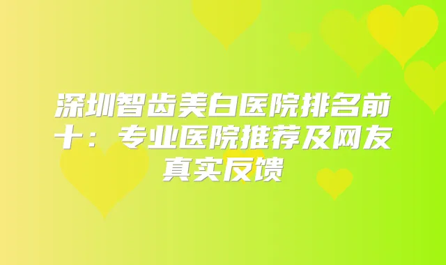 深圳智齿美白医院排名前十：专业医院推荐及网友真实反馈