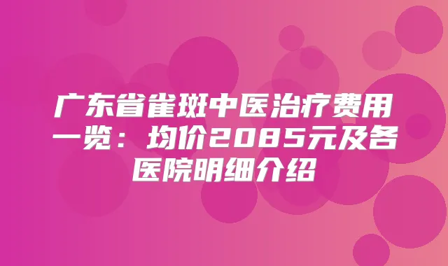 广东省雀斑中医费用一览：均价2085元及各医院明细介绍