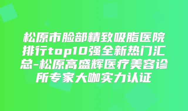 松原市脸部精致吸脂医院排行top10强全新热门汇总-松原高盛辉医疗美容诊所专家大咖实力认证