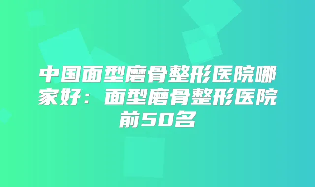 中国面型磨骨整形医院哪家好：面型磨骨整形医院前50名