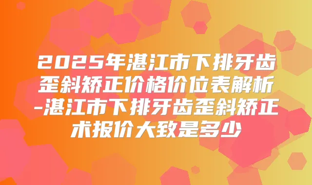 2025年湛江市下排牙齿歪斜矫正价格价位表解析-湛江市下排牙齿歪斜矫正术报价大致是多少