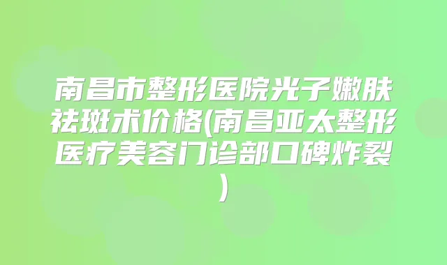 南昌市整形医院光子嫩肤祛斑术价格(南昌亚太整形医疗美容门诊部口碑炸裂)