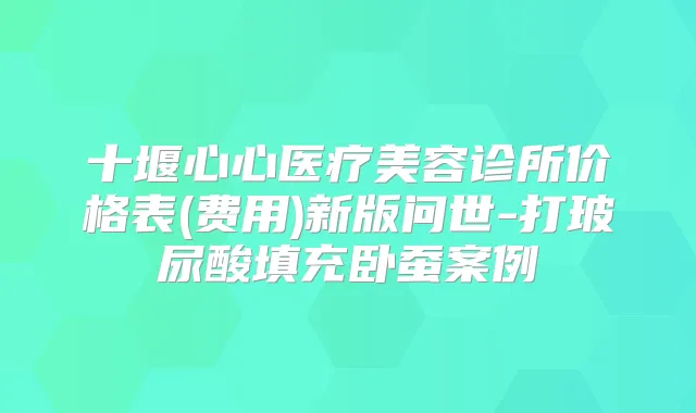十堰心心医疗美容诊所价格表(费用)新版问世-打玻尿酸填充卧蚕案例
