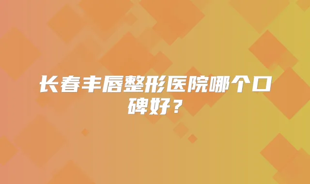 长春丰唇整形医院哪个口碑好？