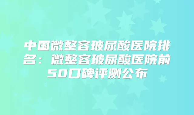 中国微整容玻尿酸医院排名：微整容玻尿酸医院前50口碑评测公布