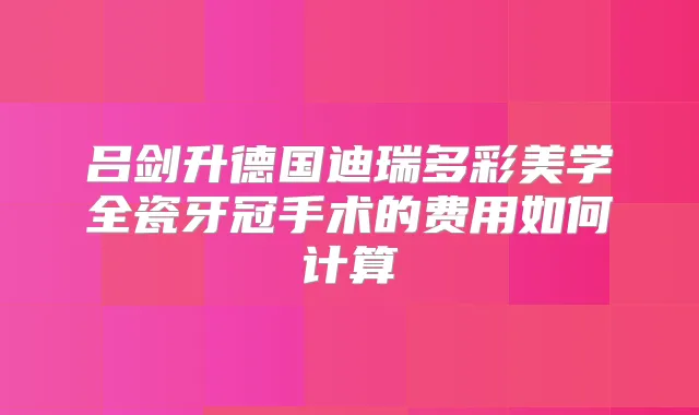 吕剑升德国迪瑞多彩美学全瓷牙冠手术的费用如何计算