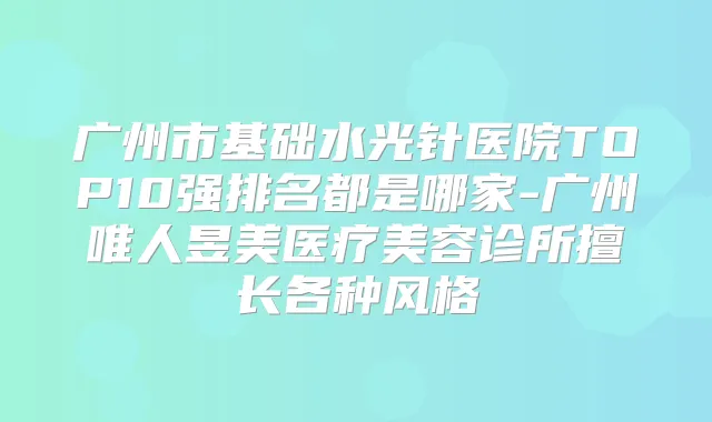 广州市基础水光针医院TOP10强排名都是哪家-广州唯人昱美医疗美容诊所擅长各种风格
