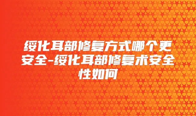 绥化耳部修复方式哪个更安全-绥化耳部修复术安全性如何