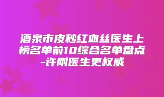 酒泉市皮秒红血丝医生上榜名单前10综合名单盘点-许刚医生更