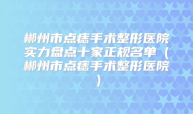 郴州市点痣手术整形医院实力盘点十家正规名单(郴州市点痣手术整形医院)