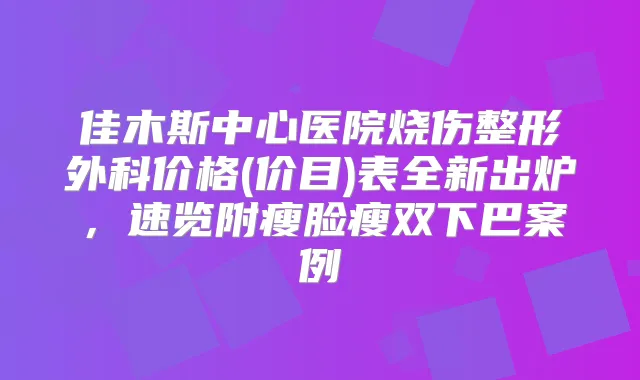 佳木斯中心医院烧伤整形外科价格(价目)表全新出炉，速览附瘦脸瘦双下巴案例