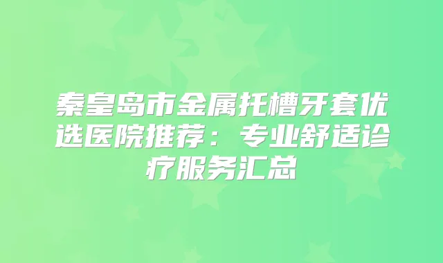 秦皇岛市金属托槽牙套优选医院推荐：专业舒适诊疗服务汇总