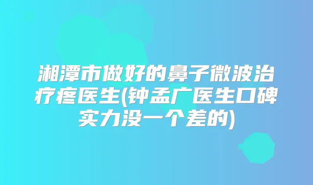 湘潭市做好的鼻子微波疼医生(钟孟广医生口碑实力没一个差的)