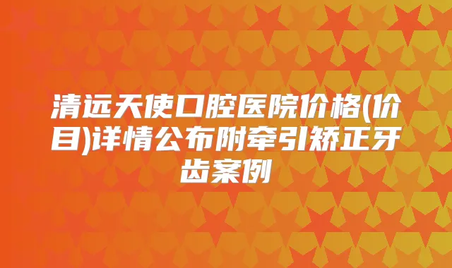 清远天使口腔医院价格(价目)详情公布附牵引矫正牙齿案例
