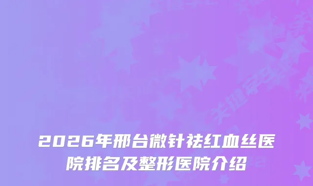 2026年邢台微针祛红血丝医院排名及整形医院介绍