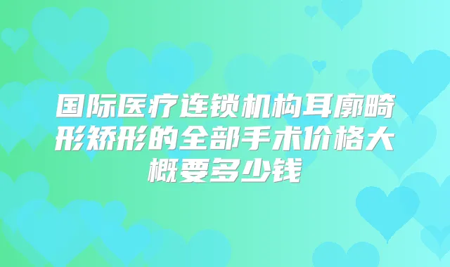 国际医疗连锁机构耳廓畸形矫形的全部手术价格大概要多少钱