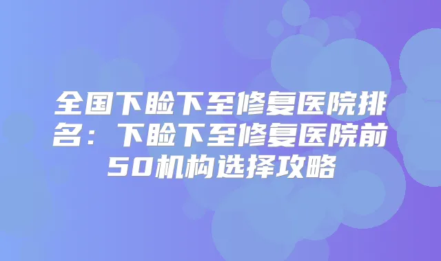 全国下睑下至修复医院排名:下睑下至修复医院前50机构选择攻略