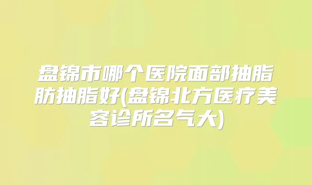 盘锦市哪个医院面部抽脂肪抽脂好(盘锦北方医疗美容诊所名气大)