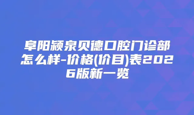 阜阳颍泉贝德口腔门诊部怎么样-价格(价目)表2026版新一览