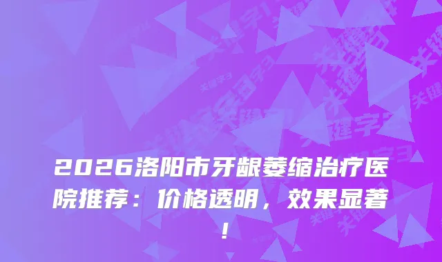 2026洛阳市牙龈萎缩医院推荐：价格透明，效果显著！