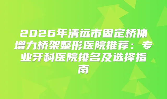 2026年清远市固定桥体增力桥架整形医院推荐：专业牙科医院排名及选择指南
