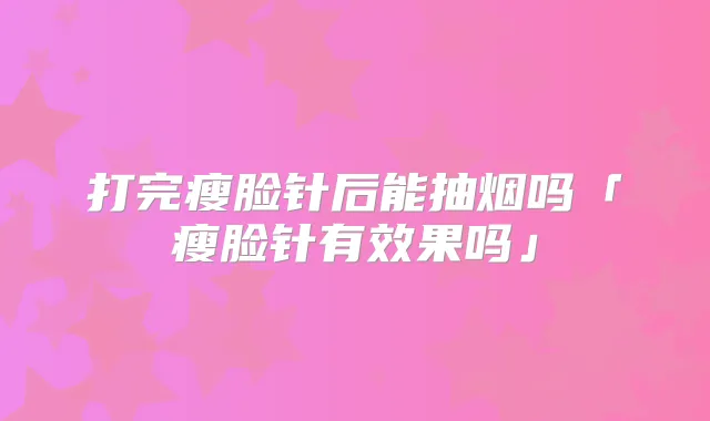 打完瘦脸针后能抽烟吗「瘦脸针有效果吗」