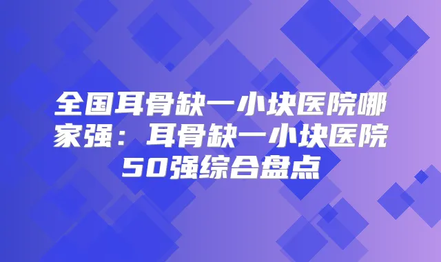 全国耳骨缺一小块医院哪家强:耳骨缺一小块医院50强综合盘点