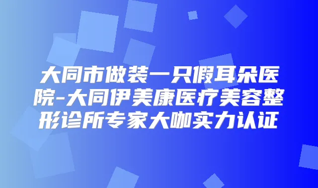 大同市做装一只假耳朵医院-大同伊美康医疗美容整形诊所专家大咖实力认证