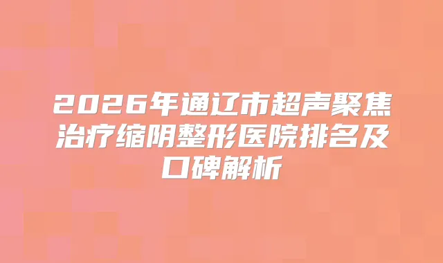 2026年通辽市超声聚焦缩阴整形医院排名及口碑解析