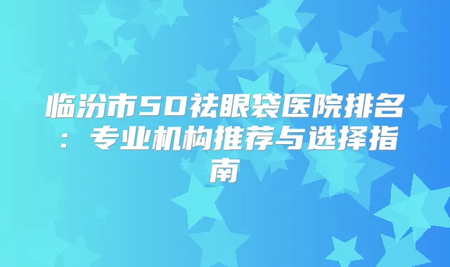 临汾市5D祛眼袋医院排名：专业机构推荐与选择指南