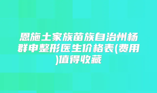 恩施土家族苗族自治州杨群申整形医生价格表(费用)值得收藏