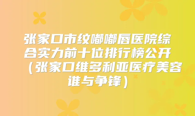 张家口市纹嘟嘟唇医院综合实力前十位排行榜公开（张家口维多利亚医疗美容谁与争锋）