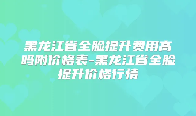 黑龙江省全脸提升费用高吗附价格表-黑龙江省全脸提升价格行情