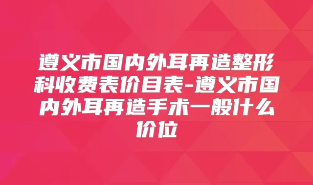 遵义市国内外耳再造整形科收费表价目表-遵义市国内外耳再造手术一般什么价位