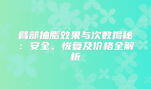 臂部抽脂效果与次数揭秘:安全、恢复及价格全解析