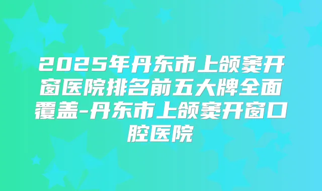 title="2025年丹东市上颌窦开窗医院排名前五大牌全面覆盖-丹东市上颌窦开窗口腔医院"