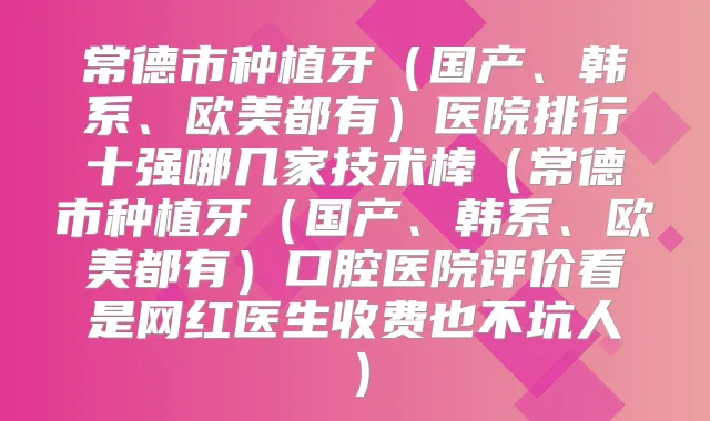 常德市种植牙（国产、韩系、欧美都有）医院排行十强哪几家技术棒（常德市种植牙（国产、韩系、欧美都有）口腔医院评价看是网红医生收费也不坑人）