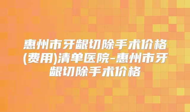 惠州市牙龈切除手术价格(费用)清单医院-惠州市牙龈切除手术价格