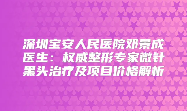 深圳宝安人民医院邓景成医生:整形专家微针黑头及项目价格解析