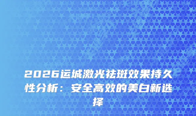 2026运城激光祛斑效果持久性分析：安全高效的美白新选择