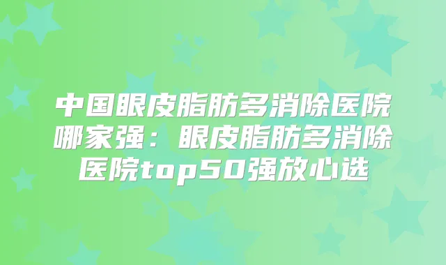 中国眼皮脂肪多消除医院哪家强：眼皮脂肪多消除医院top50强放心选