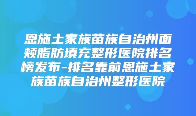 恩施土家族苗族自治州面颊脂肪填充整形医院排名榜发布-排名靠前恩施土家族苗族自治州整形医院