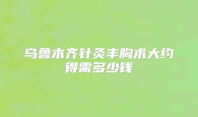 乌鲁木齐针灸丰胸术大约得需多少钱