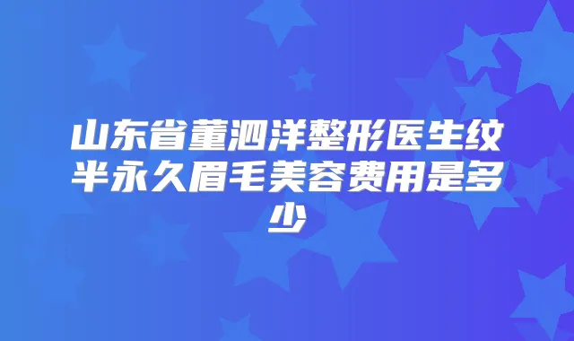 山东省董泗洋整形医生纹半永久眉毛美容费用是多少