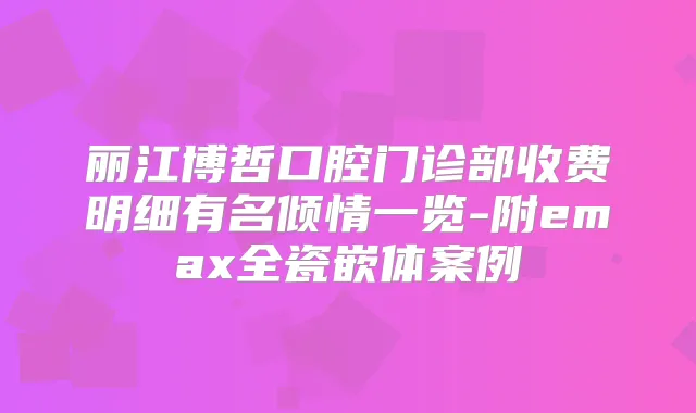 丽江博哲口腔门诊部收费明细有名倾情一览-附emax全瓷嵌体案例