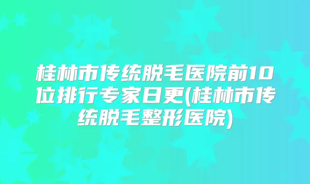桂林市传统脱毛医院前10位排行专家日更(桂林市传统脱毛整形医院)