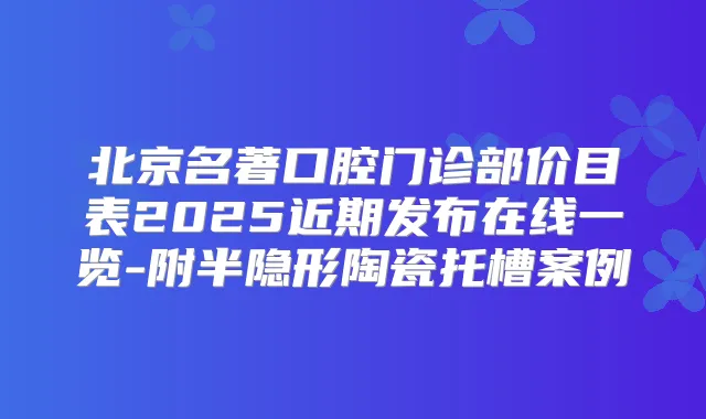 北京名著口腔门诊部价目表2025近期发布在线一览-附半隐形陶瓷托槽案例